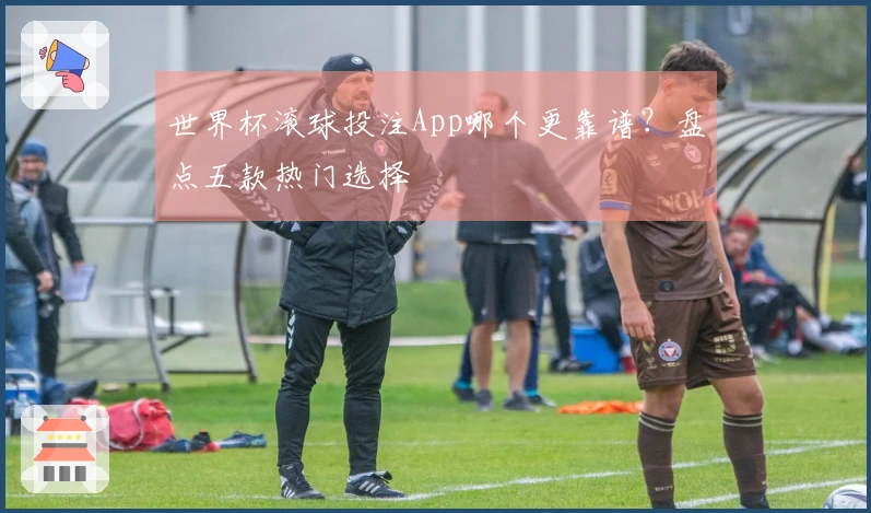 世界杯滚球投注App哪个更靠谱？盘点五款热门选择